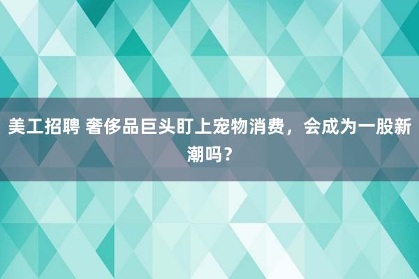 美工招聘 奢侈品巨头盯上宠物消费，会成为一股新潮吗？