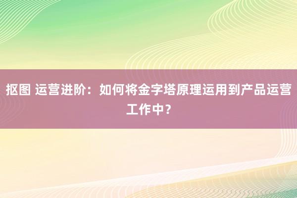 抠图 运营进阶：如何将金字塔原理运用到产品运营工作中？