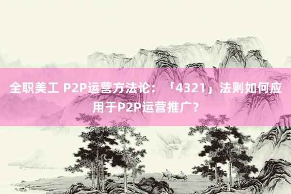 全职美工 P2P运营方法论：「4321」法则如何应用于P2P运营推广？