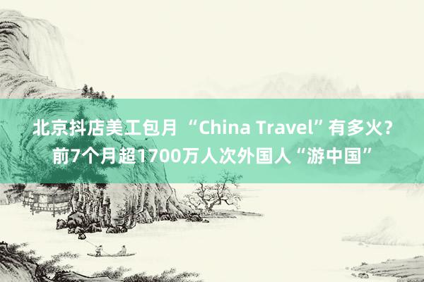 北京抖店美工包月 “China Travel”有多火？前7个月超1700万人次外国人“游中国”