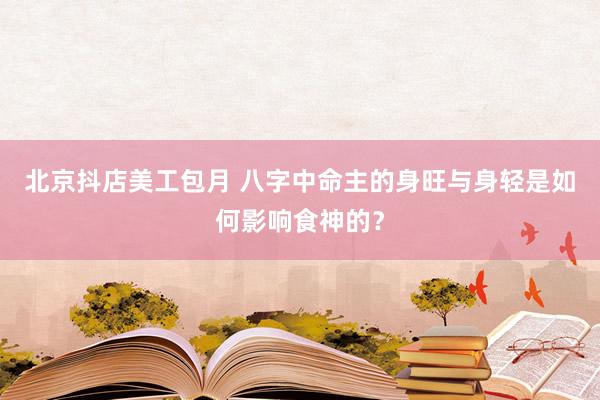 北京抖店美工包月 八字中命主的身旺与身轻是如何影响食神的？