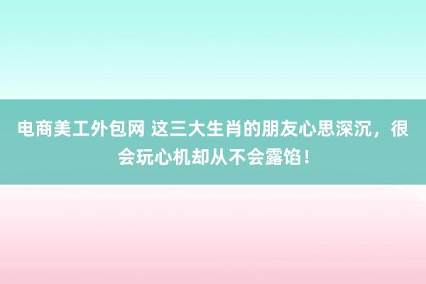 电商美工外包网 这三大生肖的朋友心思深沉，很会玩心机却从不会露馅！