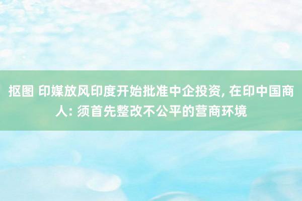 抠图 印媒放风印度开始批准中企投资, 在印中国商人: 须首先整改不公平的营商环境