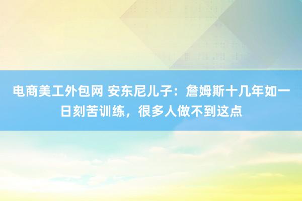 电商美工外包网 安东尼儿子：詹姆斯十几年如一日刻苦训练，很多人做不到这点