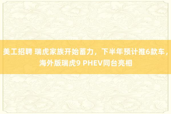 美工招聘 瑞虎家族开始蓄力，下半年预计推6款车，海外版瑞虎9 PHEV同台亮相