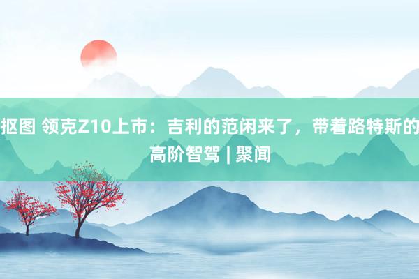 抠图 领克Z10上市：吉利的范闲来了，带着路特斯的高阶智驾 | 聚闻