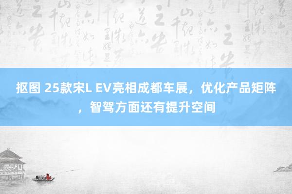 抠图 25款宋L EV亮相成都车展，优化产品矩阵，智驾方面还有提升空间