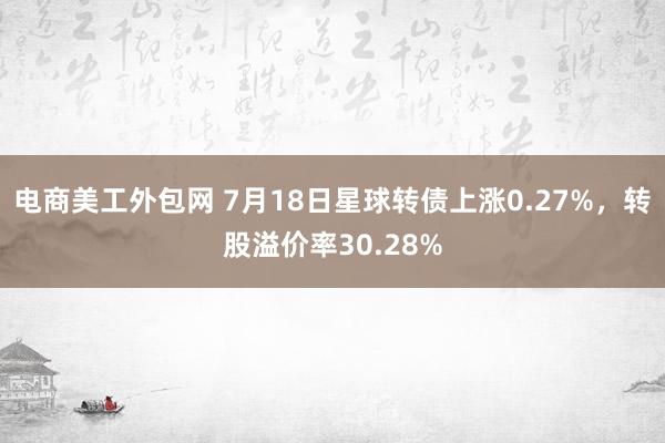 电商美工外包网 7月18日星球转债上涨0.27%，转股溢价率30.28%