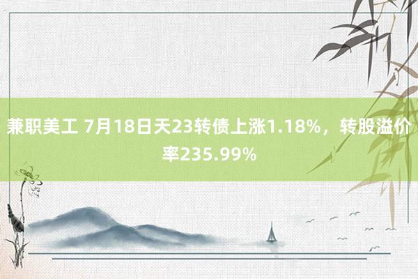 兼职美工 7月18日天23转债上涨1.18%，转股溢价率235.99%