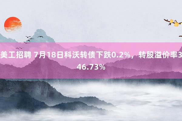 美工招聘 7月18日科沃转债下跌0.2%，转股溢价率346.73%