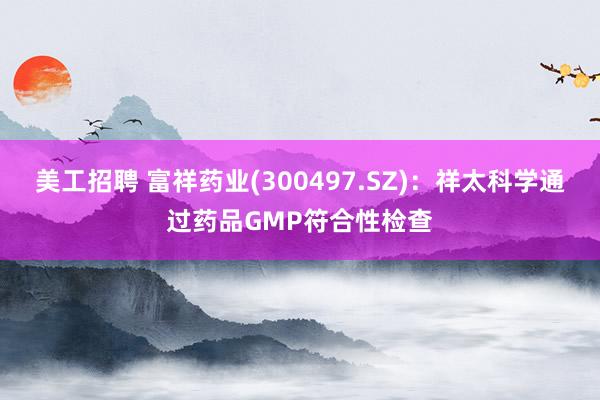 美工招聘 富祥药业(300497.SZ)：祥太科学通过药品GMP符合性检查