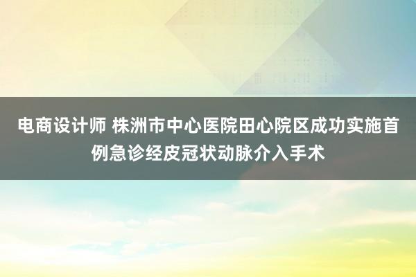 电商设计师 株洲市中心医院田心院区成功实施首例急诊经皮冠状动脉介入手术